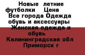 Новые, летние футболки  › Цена ­ 500 - Все города Одежда, обувь и аксессуары » Женская одежда и обувь   . Калининградская обл.,Приморск г.